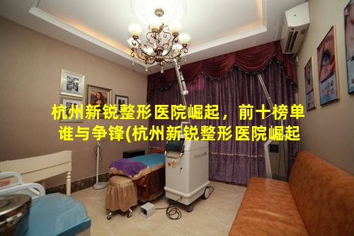 杭州新锐整形医院崛起，前十榜单谁与争锋(杭州新锐整形医院崛起,前十榜单谁与争锋 🦍 )